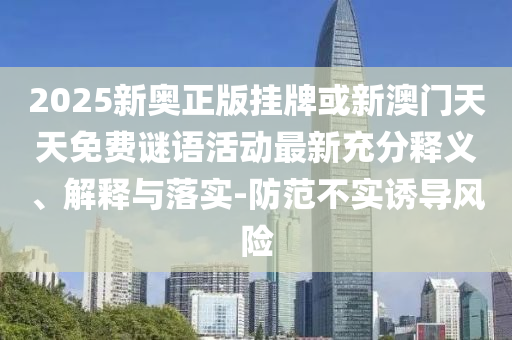 2025新奧正版掛牌或新澳門天天免費謎語活動最新充分釋義、解釋與落實-防范不實誘導風險